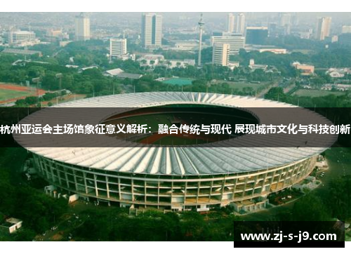 杭州亚运会主场馆象征意义解析：融合传统与现代 展现城市文化与科技创新
