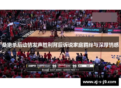 桑绝杀后动情发声胜利背后诉说家庭羁绊与深厚情感