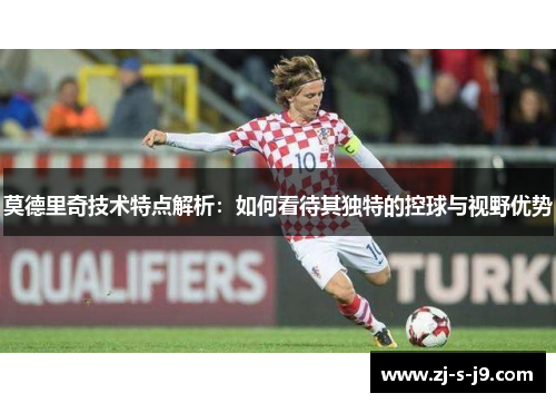 莫德里奇技术特点解析：如何看待其独特的控球与视野优势