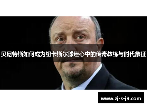 贝尼特斯如何成为纽卡斯尔球迷心中的传奇教练与时代象征