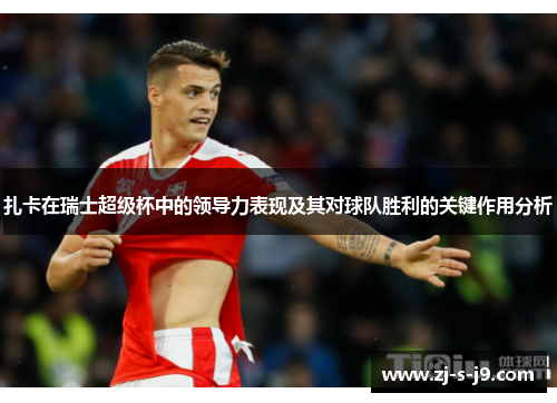 扎卡在瑞士超级杯中的领导力表现及其对球队胜利的关键作用分析