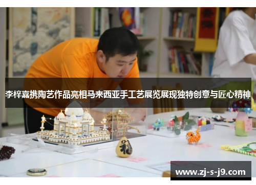 李梓嘉携陶艺作品亮相马来西亚手工艺展览展现独特创意与匠心精神