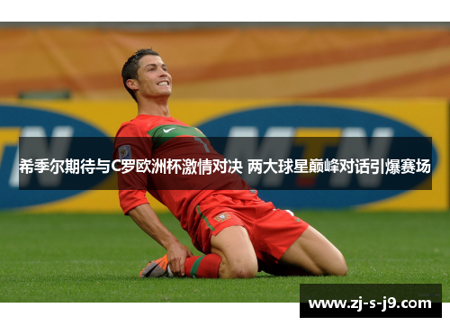 希季尔期待与C罗欧洲杯激情对决 两大球星巅峰对话引爆赛场
