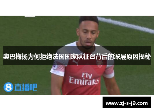 奥巴梅扬为何拒绝法国国家队征召背后的深层原因揭秘