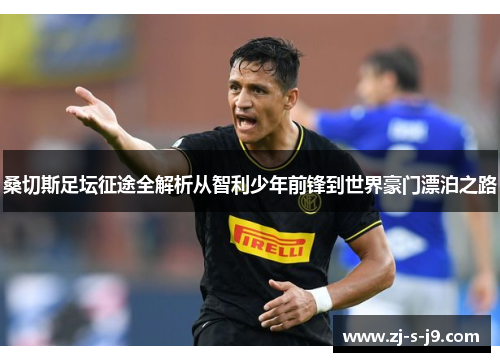 桑切斯足坛征途全解析从智利少年前锋到世界豪门漂泊之路