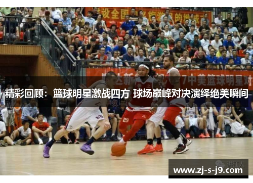 精彩回顾:篮球明星激战四方 球场巅峰对决演绎绝美瞬间 精彩回顾:篮球明星激战四方 球场巅峰对决演绎绝美瞬间