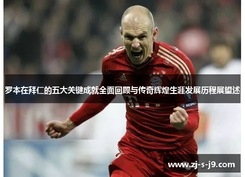 罗本在拜仁的五大关键成就全面回顾与传奇辉煌生涯发展历程展望述