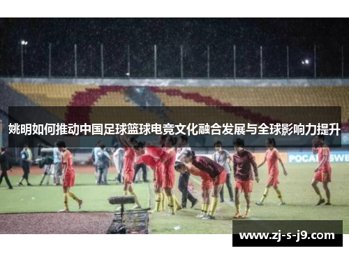 姚明如何推动中国足球篮球电竞文化融合发展与全球影响力提升