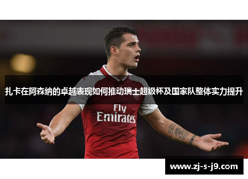 扎卡在阿森纳的卓越表现如何推动瑞士超级杯及国家队整体实力提升