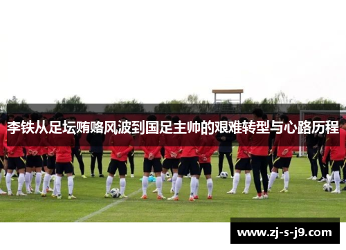 李铁从足坛贿赂风波到国足主帅的艰难转型与心路历程