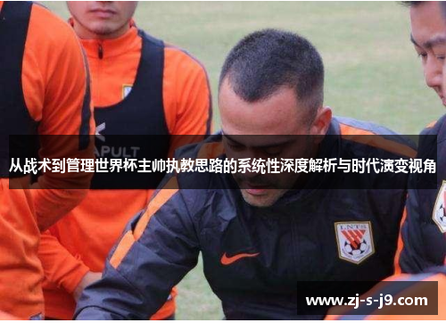 从战术到管理世界杯主帅执教思路的系统性深度解析与时代演变视角