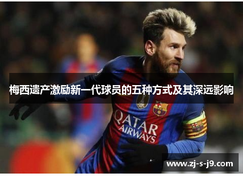 梅西遗产激励新一代球员的五种方式及其深远影响