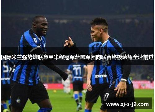 国际米兰强势蝉联意甲半程冠军蓝黑军团向联赛终极荣耀全速前进 国际米兰强势蝉联意甲半程冠军蓝黑军团向联赛终极荣耀全速前进