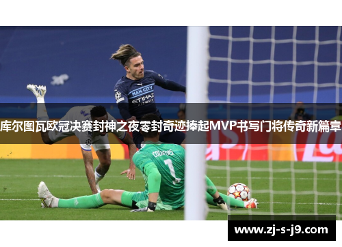 库尔图瓦欧冠决赛封神之夜零封奇迹捧起MVP书写门将传奇新篇章
