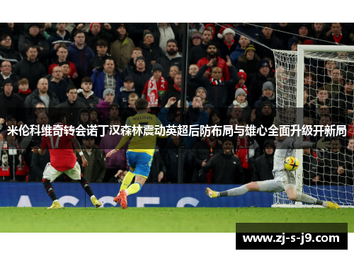 米伦科维奇转会诺丁汉森林震动英超后防布局与雄心全面升级开新局