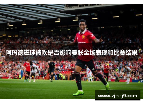 阿玛德进球被吹是否影响曼联全场表现和比赛结果 阿玛德进球被吹是否影响曼联全场表现和比赛结果