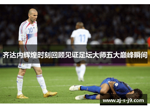 齐达内辉煌时刻回顾见证足坛大师五大巅峰瞬间 齐达内辉煌时刻回顾见证足坛大师五大巅峰瞬间