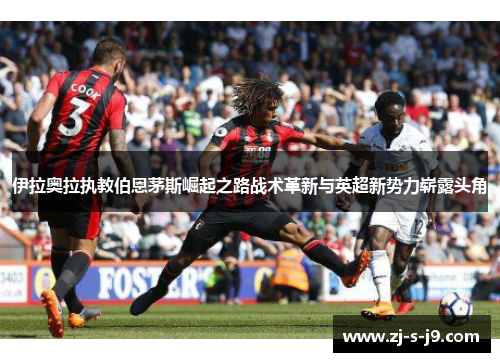 伊拉奥拉执教伯恩茅斯崛起之路战术革新与英超新势力崭露头角