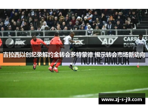吉拉西以创纪录解约金转会多特蒙德 揭示转会市场新动向 吉拉西以创纪录解约金转会多特蒙德 揭示转会市场新动向