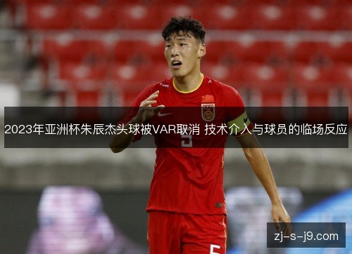 2023年亚洲杯朱辰杰头球被VAR取消 技术介入与球员的临场反应 2023年亚洲杯朱辰杰头球被VAR取消 技术介入与球员的临场反应